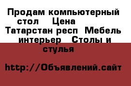 Продам компьютерный стол  › Цена ­ 5 000 - Татарстан респ. Мебель, интерьер » Столы и стулья   